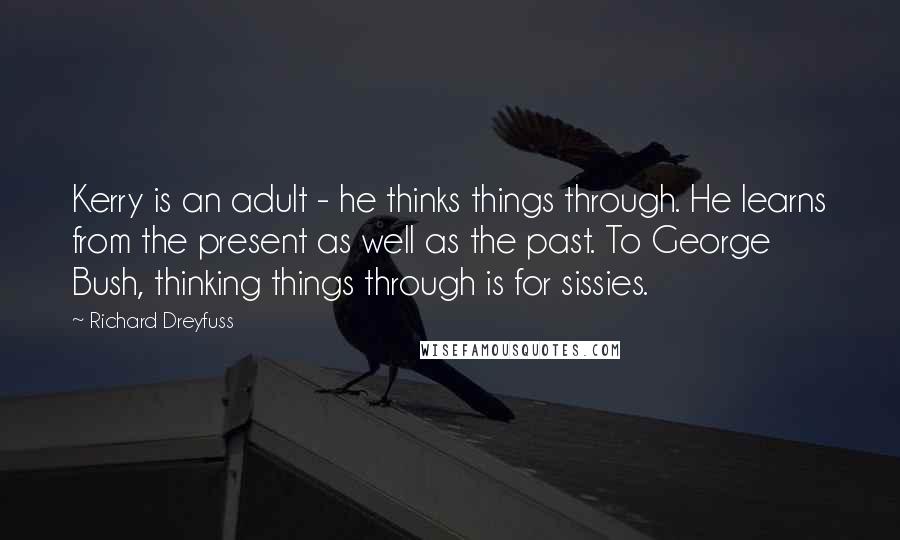 Richard Dreyfuss quotes: Kerry is an adult - he thinks things through. He learns from the present as well as the past. To George Bush, thinking things through is for sissies. Richard Dreyfuss quotes: Kerry is an adult - he thinks things through. He learns from the present as well as the past. To George Bush, thinking things through is for sissies.