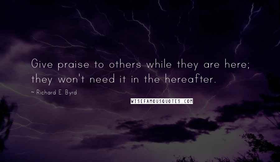 Richard E. Byrd quotes: Give praise to others while they are here; they won't need it in the hereafter.