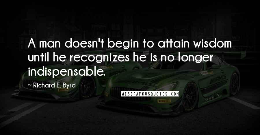 Richard E. Byrd quotes: A man doesn't begin to attain wisdom until he recognizes he is no longer indispensable.