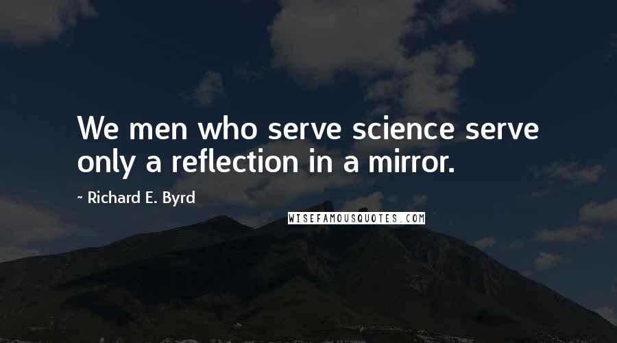 Richard E. Byrd quotes: We men who serve science serve only a reflection in a mirror.
