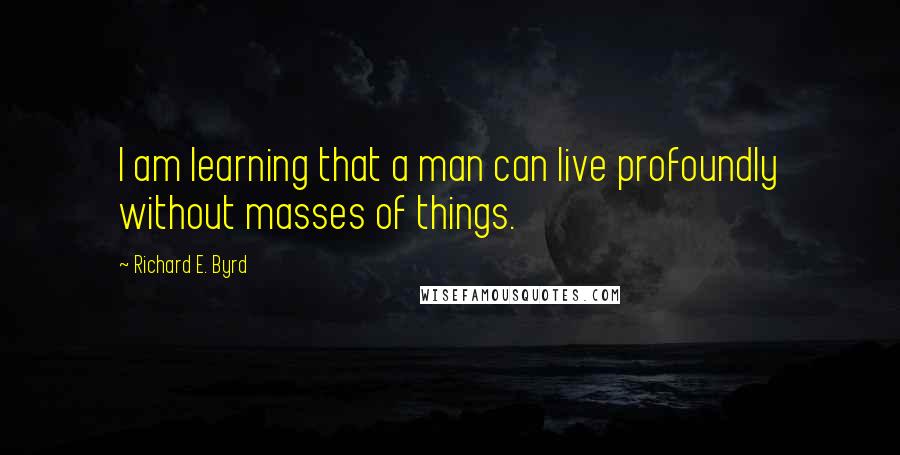 Richard E. Byrd quotes: I am learning that a man can live profoundly without masses of things.