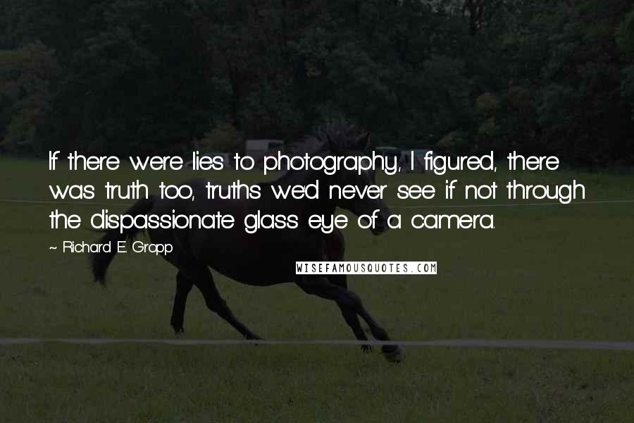 Richard E. Gropp quotes: If there were lies to photography, I figured, there was truth too, truths we'd never see if not through the dispassionate glass eye of a camera.