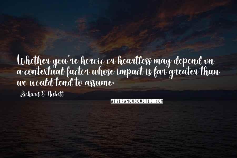 Richard E. Nisbett quotes: Whether you're heroic or heartless may depend on a contextual factor whose impact is far greater than we would tend to assume.