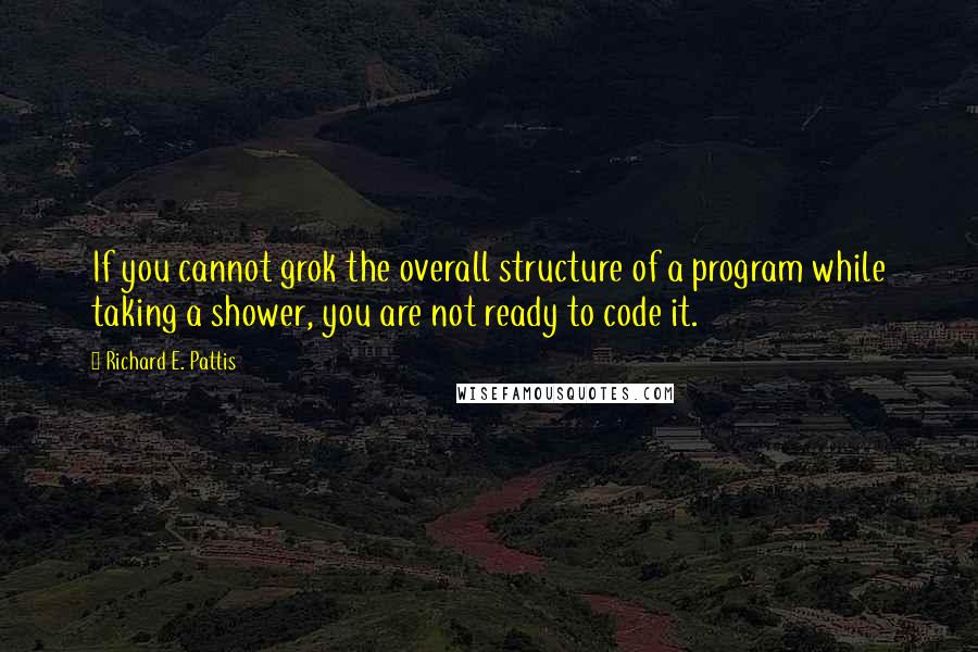 Richard E. Pattis quotes: If you cannot grok the overall structure of a program while taking a shower, you are not ready to code it. Richard E. Pattis quotes: If you cannot grok the overall structure of a program while taking a shower, you are not ready to code it.