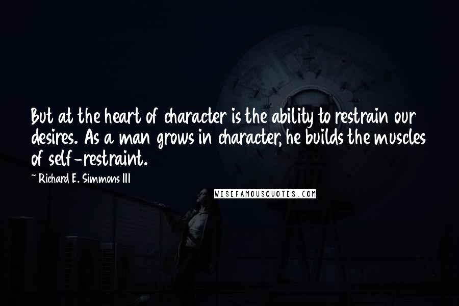 Richard E. Simmons III quotes: But at the heart of character is the ability to restrain our desires. As a man grows in character, he builds the muscles of self-restraint. Richard E. Simmons III quotes: But at the heart of character is the ability to restrain our desires. As a man grows in character, he builds the muscles of self-restraint.