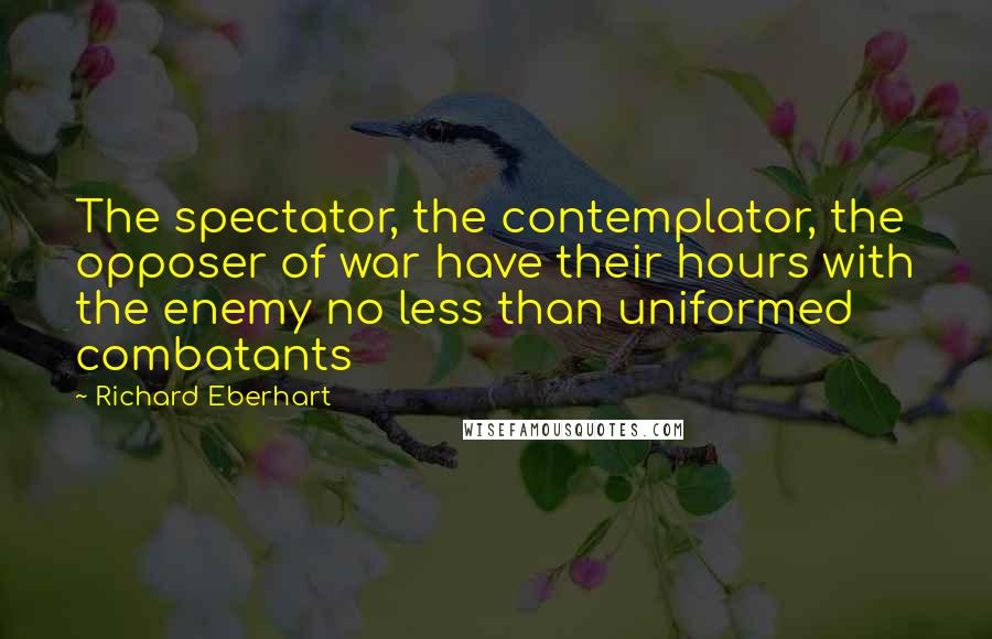 Richard Eberhart quotes: The spectator, the contemplator, the opposer of war have their hours with the enemy no less than uniformed combatants
