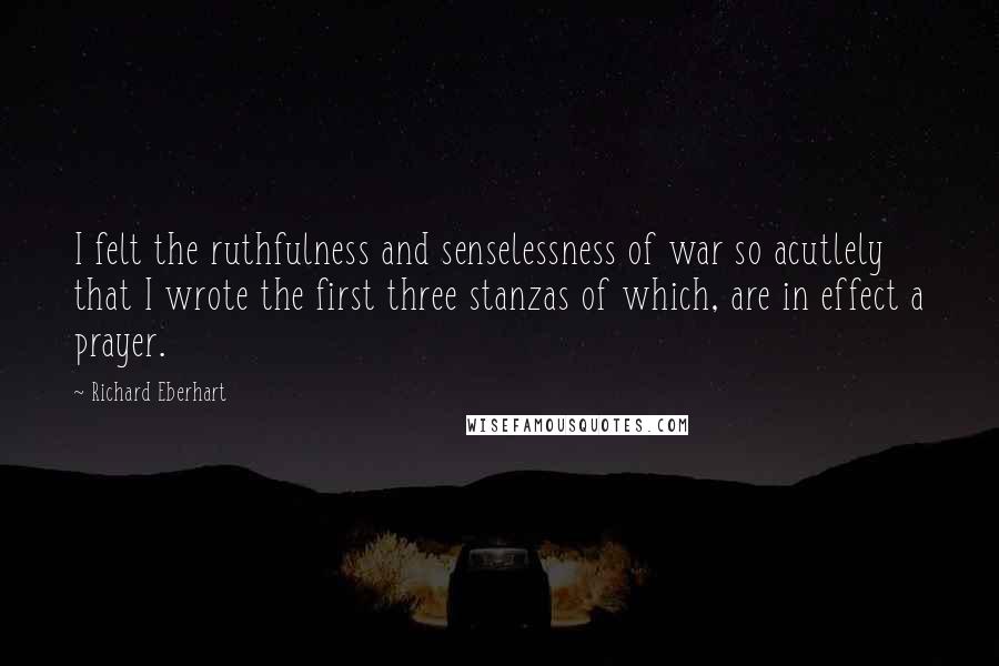 Richard Eberhart quotes: I felt the ruthfulness and senselessness of war so acutlely that I wrote the first three stanzas of which, are in effect a prayer.