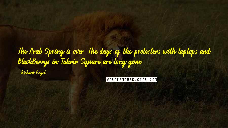 Richard Engel quotes: The Arab Spring is over. The days of the protesters with laptops and BlackBerrys in Tahrir Square are long gone.