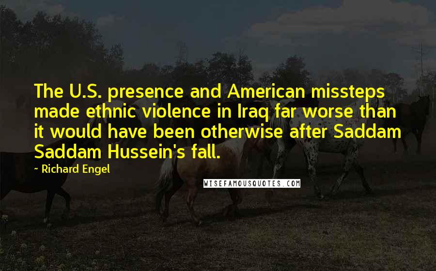 Richard Engel quotes: The U.S. presence and American missteps made ethnic violence in Iraq far worse than it would have been otherwise after Saddam Saddam Hussein's fall.