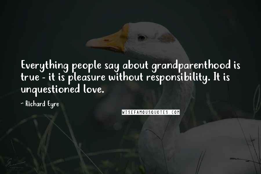 Richard Eyre quotes: Everything people say about grandparenthood is true - it is pleasure without responsibility. It is unquestioned love. Richard Eyre quotes: Everything people say about grandparenthood is true - it is pleasure without responsibility. It is unquestioned love.