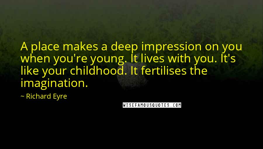 Richard Eyre quotes: A place makes a deep impression on you when you're young. It lives with you. It's like your childhood. It fertilises the imagination.