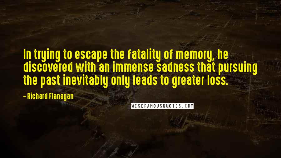 Richard Flanagan quotes: In trying to escape the fatality of memory, he discovered with an immense sadness that pursuing the past inevitably only leads to greater loss.