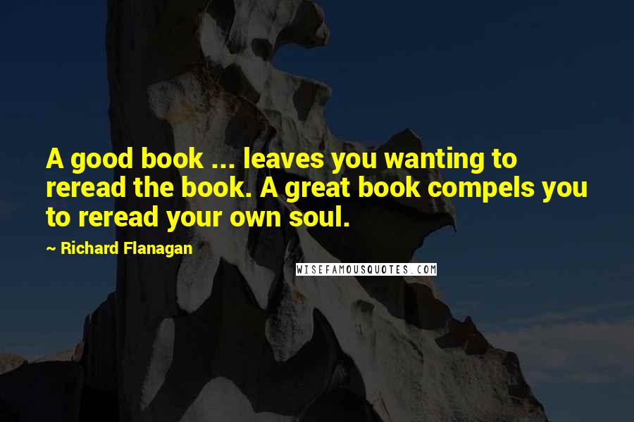 Richard Flanagan quotes: A good book ... leaves you wanting to reread the book. A great book compels you to reread your own soul.