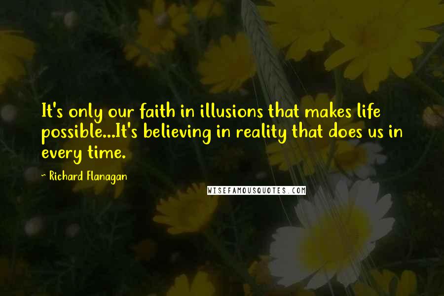 Richard Flanagan quotes: It's only our faith in illusions that makes life possible...It's believing in reality that does us in every time.