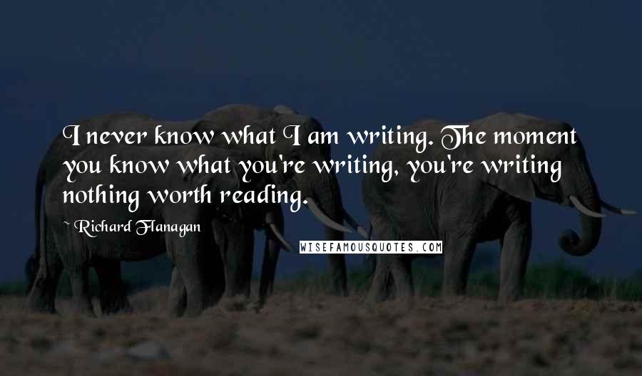 Richard Flanagan quotes: I never know what I am writing. The moment you know what you're writing, you're writing nothing worth reading.