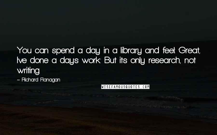 Richard Flanagan quotes: You can spend a day in a library and feel: 'Great, I've done a day's work.' But it's only research, not writing.