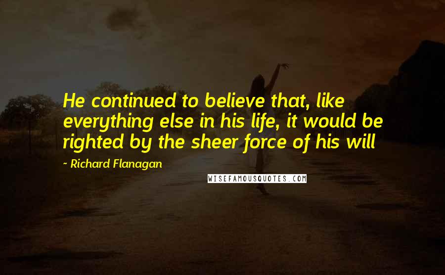 Richard Flanagan quotes: He continued to believe that, like everything else in his life, it would be righted by the sheer force of his will