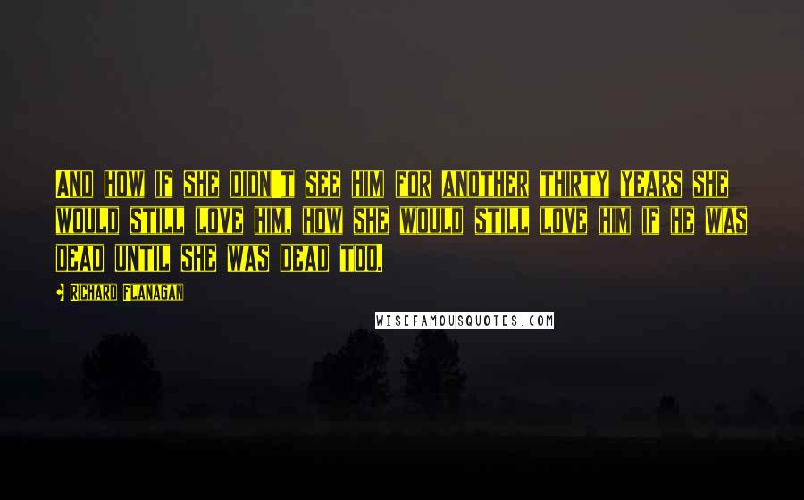 Richard Flanagan quotes: And how if she didn't see him for another thirty years she would still love him, how she would still love him if he was dead until she was dead