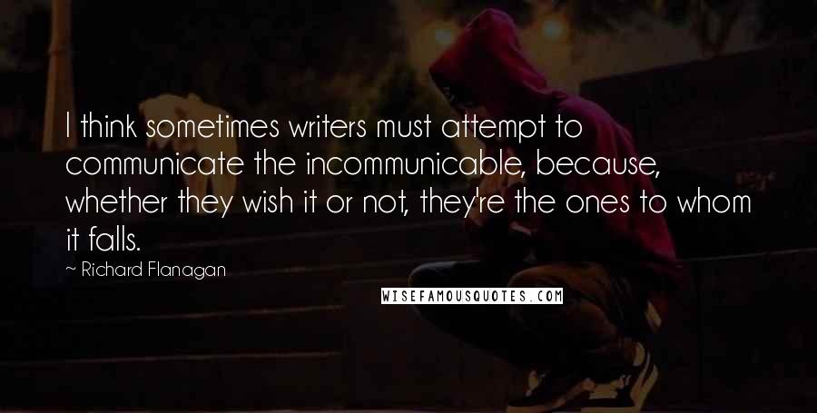 Richard Flanagan quotes: I think sometimes writers must attempt to communicate the incommunicable, because, whether they wish it or not, they're the ones to whom it falls.