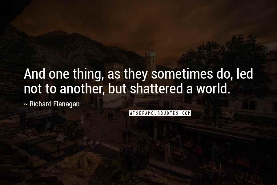 Richard Flanagan quotes: And one thing, as they sometimes do, led not to another, but shattered a world.