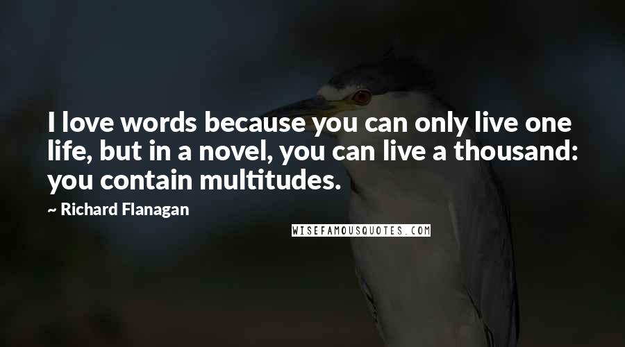 Richard Flanagan quotes: I love words because you can only live one life, but in a novel, you can live a thousand: you contain multitudes.