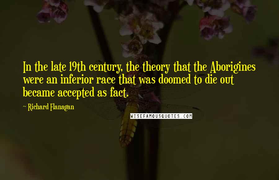 Richard Flanagan quotes: In the late 19th century, the theory that the Aborigines were an inferior race that was doomed to die out became accepted as fact.