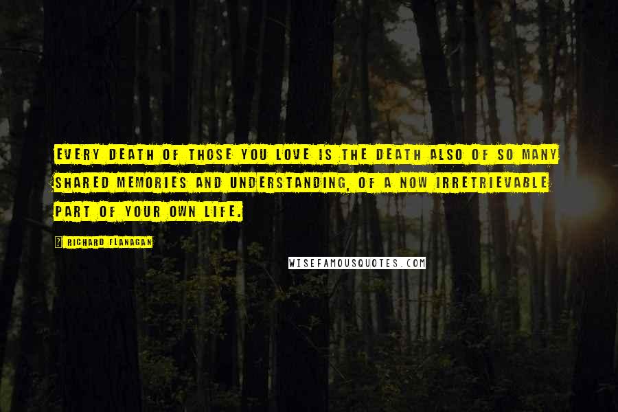 Richard Flanagan quotes: Every death of those you love is the death also of so many shared memories and understanding, of a now irretrievable part of your own life.