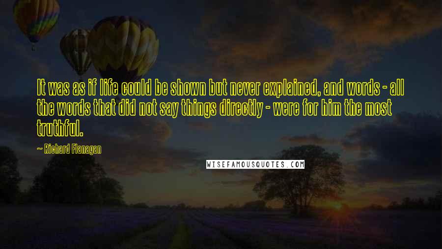 Richard Flanagan quotes: It was as if life could be shown but never explained, and words - all the words that did not say things directly - were for him the most truthful.