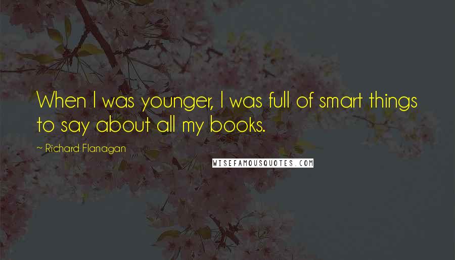 Richard Flanagan quotes: When I was younger, I was full of smart things to say about all my books.