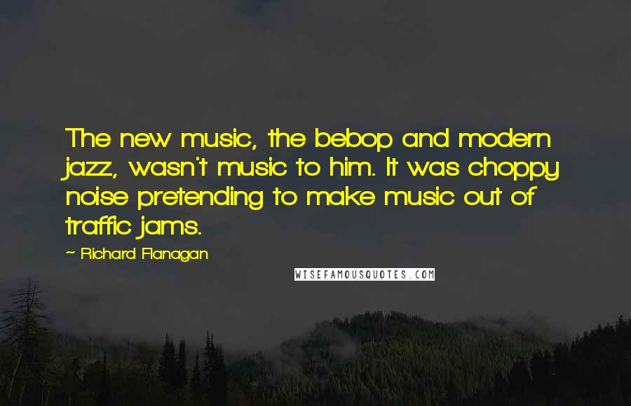 Richard Flanagan quotes: The new music, the bebop and modern jazz, wasn't music to him. It was choppy noise pretending to make music out of traffic jams.