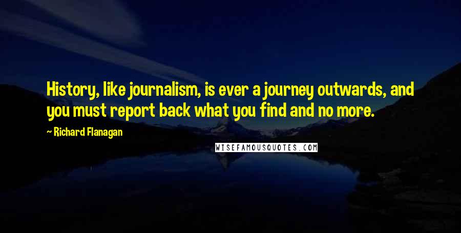 Richard Flanagan quotes: History, like journalism, is ever a journey outwards, and you must report back what you find and no more.
