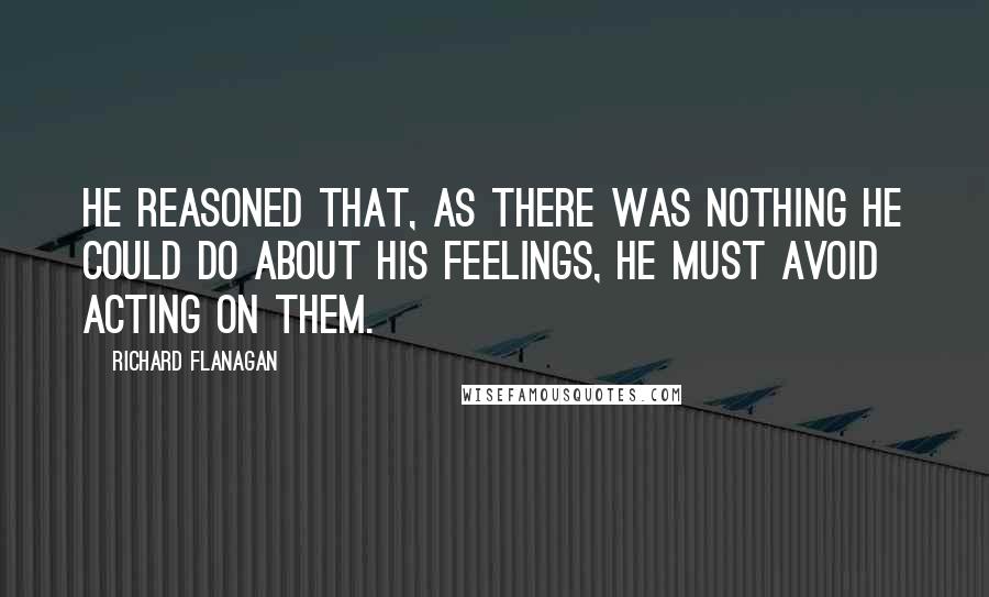 Richard Flanagan quotes: He reasoned that, as there was nothing he could do about his feelings, he must avoid acting on them.