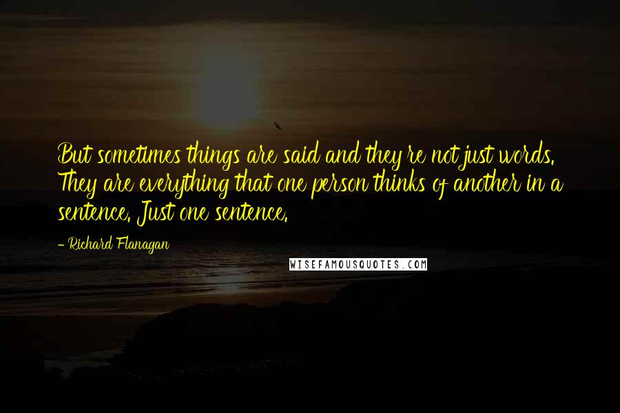 Richard Flanagan quotes: But sometimes things are said and they're not just words. They are everything that one person thinks of another in a sentence. Just one sentence.