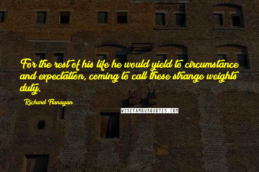 Richard Flanagan quotes: For the rest of his life he would yield to circumstance and expectation, coming to call these strange weights duty.