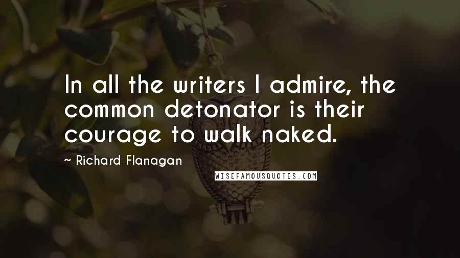 Richard Flanagan quotes: In all the writers I admire, the common detonator is their courage to walk naked.