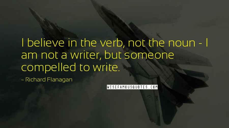 Richard Flanagan quotes: I believe in the verb, not the noun - I am not a writer, but someone compelled to write.