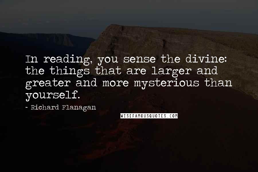 Richard Flanagan quotes: In reading, you sense the divine: the things that are larger and greater and more mysterious than yourself.
