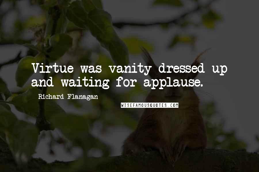 Richard Flanagan quotes: Virtue was vanity dressed up and waiting for applause.