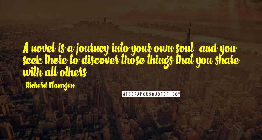 Richard Flanagan quotes: A novel is a journey into your own soul, and you seek there to discover those things that you share with all others.