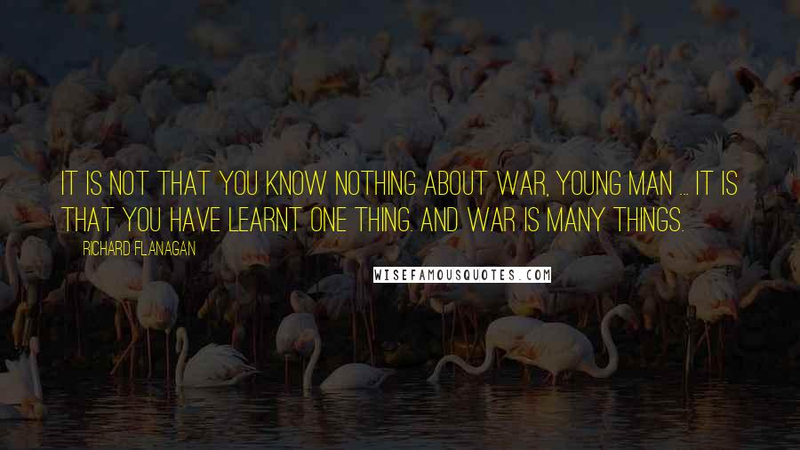 Richard Flanagan quotes: It is not that you know nothing about war, young man ... It is that you have learnt one thing. And war is many things.