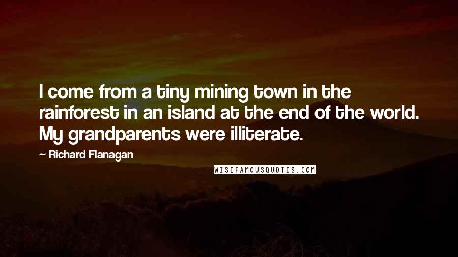 Richard Flanagan quotes: I come from a tiny mining town in the rainforest in an island at the end of the world. My grandparents were illiterate.
