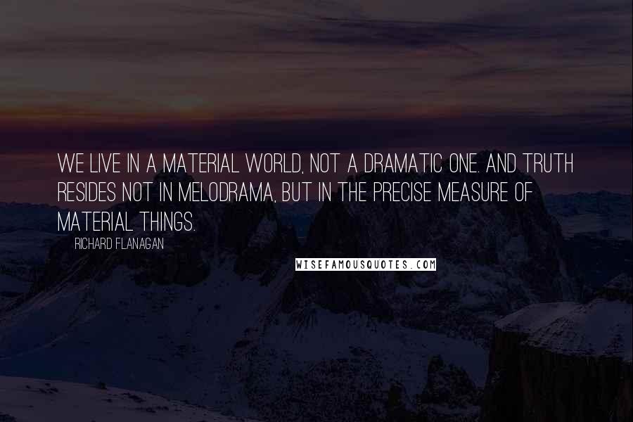 Richard Flanagan quotes: We live in a material world, not a dramatic one. And truth resides not in melodrama, but in the precise measure of material things.