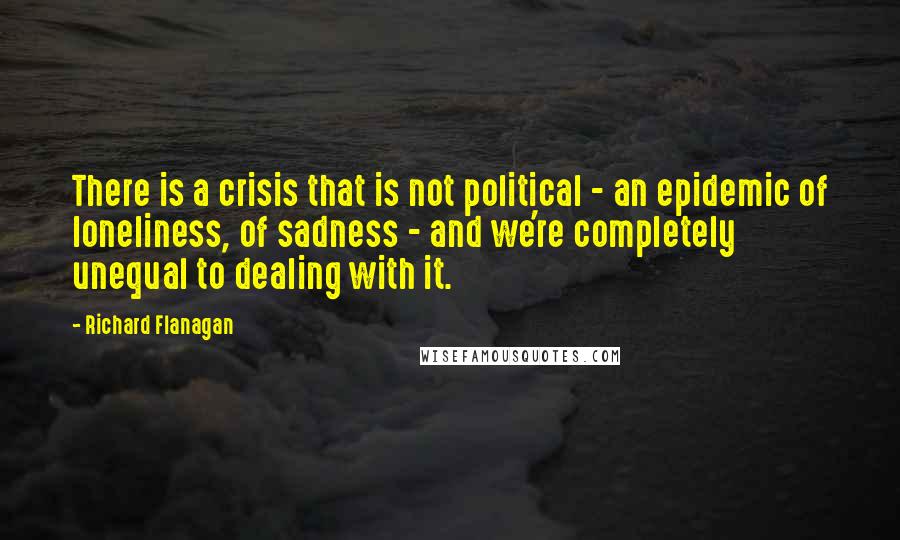 Richard Flanagan quotes: There is a crisis that is not political - an epidemic of loneliness, of sadness - and we're completely unequal to dealing with it.