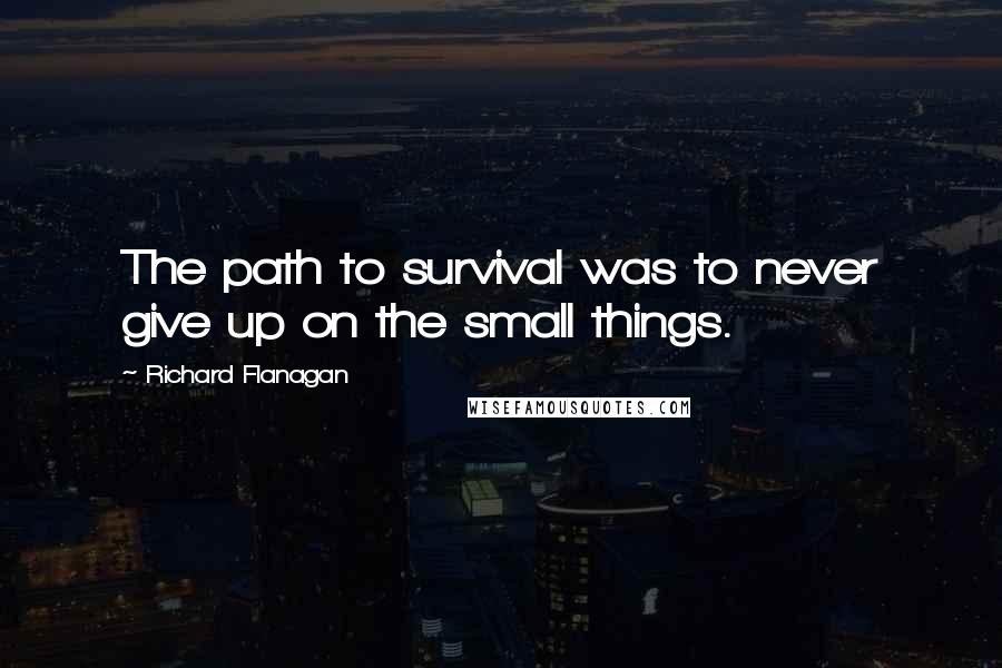 Richard Flanagan quotes: The path to survival was to never give up on the small things.
