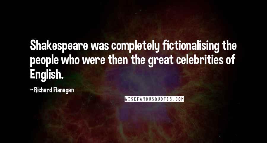 Richard Flanagan quotes: Shakespeare was completely fictionalising the people who were then the great celebrities of English.