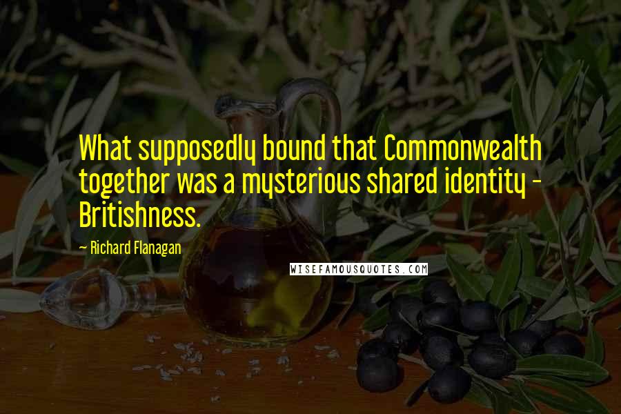 Richard Flanagan quotes: What supposedly bound that Commonwealth together was a mysterious shared identity - Britishness.