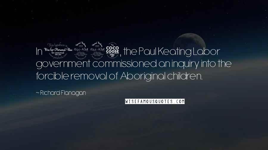 Richard Flanagan quotes: In 1995, the Paul Keating Labor government commissioned an inquiry into the forcible removal of Aboriginal children.