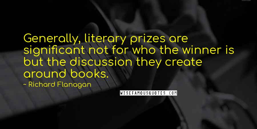 Richard Flanagan quotes: Generally, literary prizes are significant not for who the winner is but the discussion they create around books.