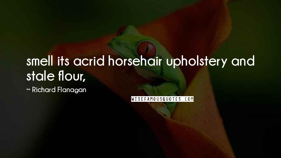 Richard Flanagan quotes: smell its acrid horsehair upholstery and stale flour,