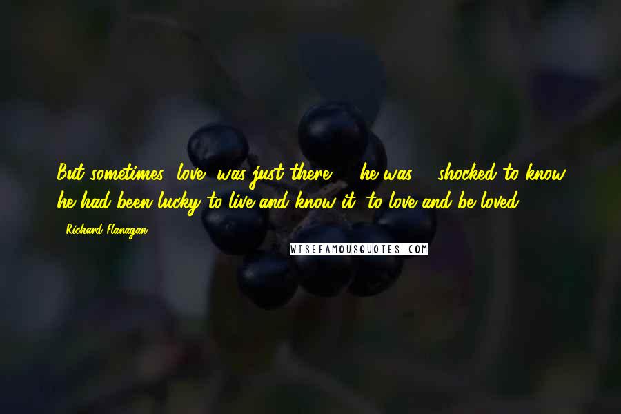 Richard Flanagan quotes: But sometimes [love] was just there: ... he was ... shocked to know he had been lucky to live and know it, to love and be loved.